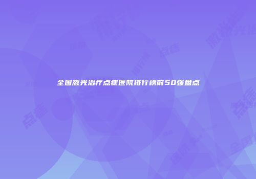 全国激光治疗点痣医院排行榜前50强盘点