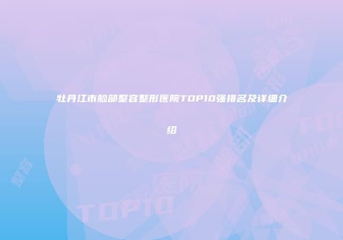 牡丹江市脸部整容整形医院TOP10强排名及详细介绍