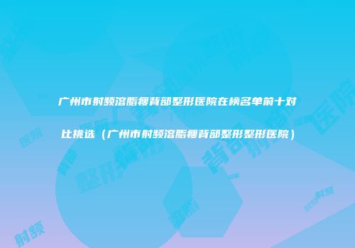 广州市射频溶脂瘦背部整形医院在榜名单前十对比挑选（广州市射频溶脂瘦背部整形整形医院）