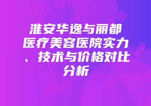 淮安华逸与丽都医疗美容医院实力、技术与价格对比分析