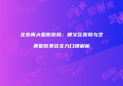 北京两大整形医院：顺义区医院与艺美整形美容实力口碑解析