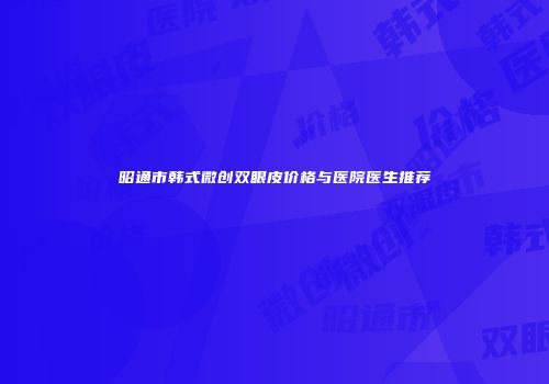 昭通市韩式微创双眼皮价格与医院医生推荐
