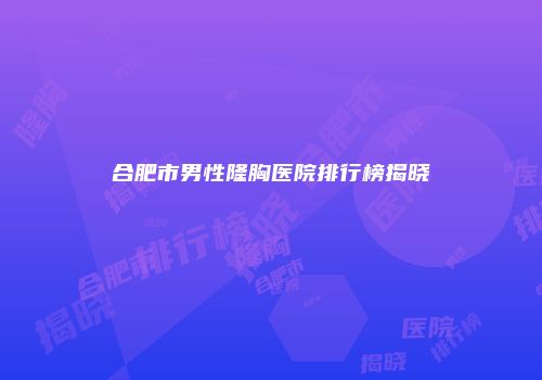 合肥市男性隆胸医院排行榜揭晓