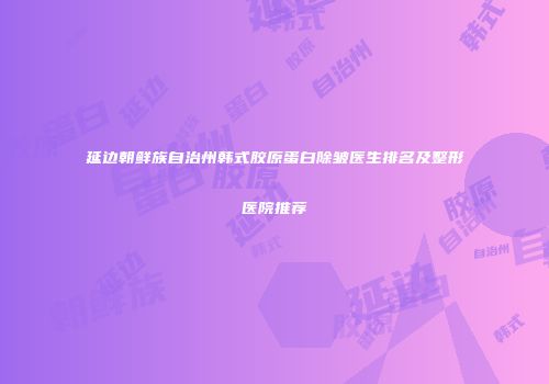 延边朝鲜族自治州韩式胶原蛋白除皱医生排名及整形医院推荐