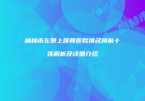 榆林市左侧上颌骨医院排名榜前十强解析及详细介绍