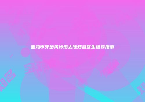 宝鸡市牙齿黄污垢去除知名医生推荐指南