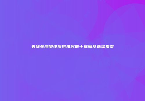 去除颈部皱纹医院排名前十详解及选择指南