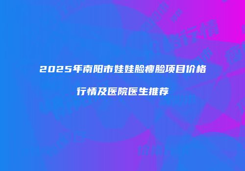 2025年南阳市娃娃脸瘦脸项目价格行情及医院医生推荐