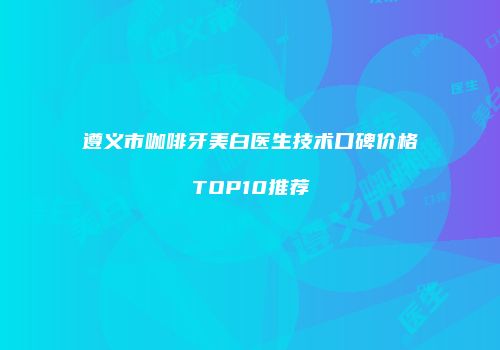遵义市咖啡牙美白医生技术口碑价格TOP10推荐