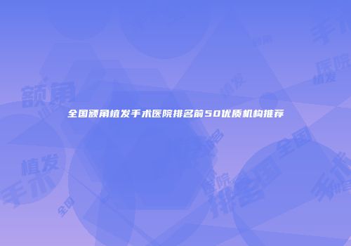 全国额角植发手术医院排名前50优质机构推荐