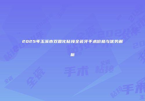 2025年玉溪市双固化粘接全瓷牙手术价格与优势解析