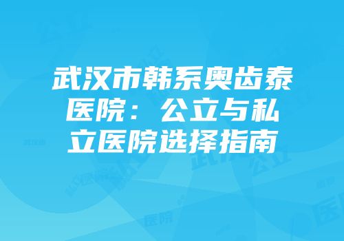 武汉市韩系奥齿泰医院：公立与私立医院选择指南