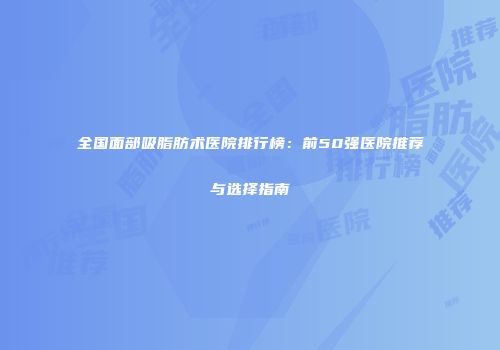 全国面部吸脂肪术医院排行榜：前50强医院推荐与选择指南