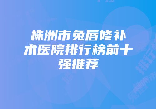 株洲市兔唇修补术医院排行榜前十强推荐