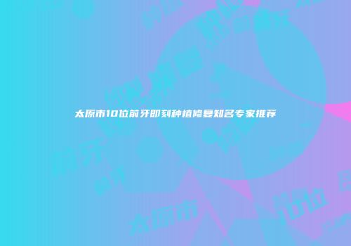太原市10位前牙即刻种植修复知名专家推荐