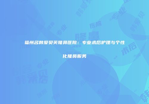 福州名韩爱贝芙隆鼻医院：专业术后护理与个性化隆鼻服务
