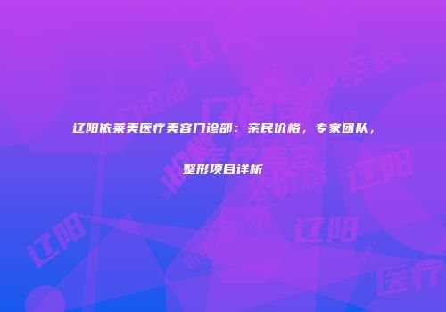 辽阳依莱美医疗美容门诊部：亲民价格，专家团队，整形项目详析