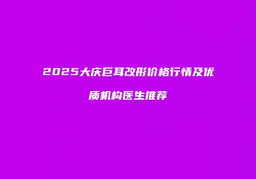 2025大庆巨耳改形价格行情及优质机构医生推荐