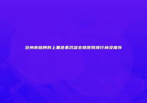 沧州市胳膊肘上黑色素沉淀去除医院排行榜及推荐