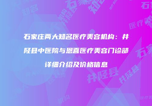 石家庄两大知名医疗美容机构：井陉县中医院与恩喜医疗美容门诊部详细介绍及价格信息