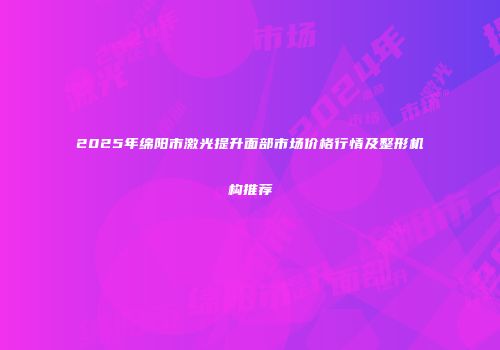 2025年绵阳市激光提升面部市场价格行情及整形机构推荐