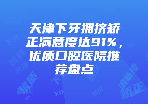 天津下牙拥挤矫正满意度达91%，优质口腔医院推荐盘点