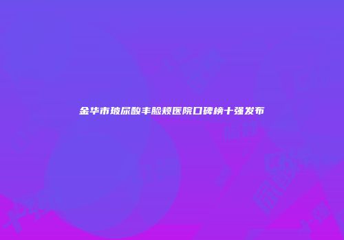 金华市玻尿酸丰脸颊医院口碑榜十强发布