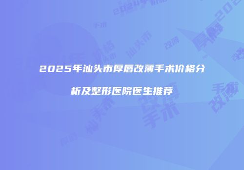 2025年汕头市厚唇改薄手术价格分析及整形医院医生推荐