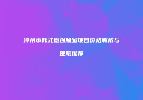 漳州市韩式微创除皱项目价格解析与医院推荐