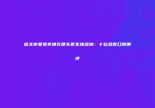 韶关市爱贝芙填充额头医生排名榜：十位名医口碑测评