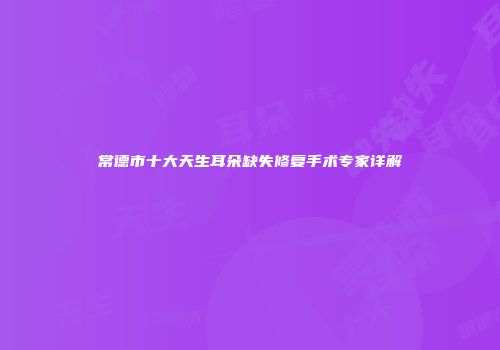 常德市十大天生耳朵缺失修复手术专家详解