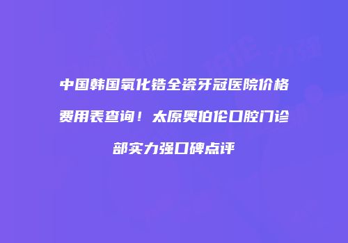 中国韩国氧化锆全瓷牙冠医院价格费用表查询！太原奥伯伦口腔门诊部实力强口碑点评
