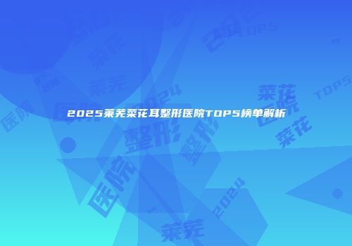 2025莱芜菜花耳整形医院TOP5榜单解析