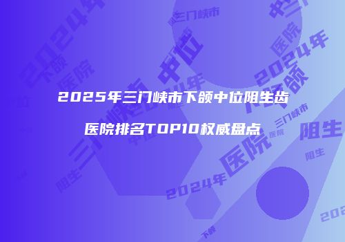 2025年三门峡市下颌中位阻生齿医院排名TOP10权威盘点