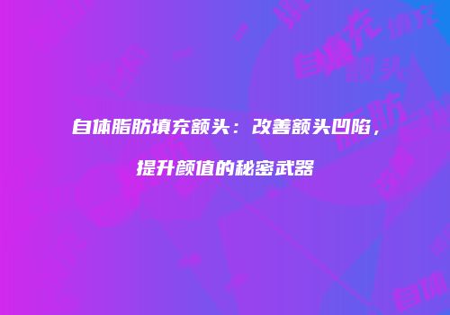 自体脂肪填充额头：改善额头凹陷，提升颜值的秘密武器