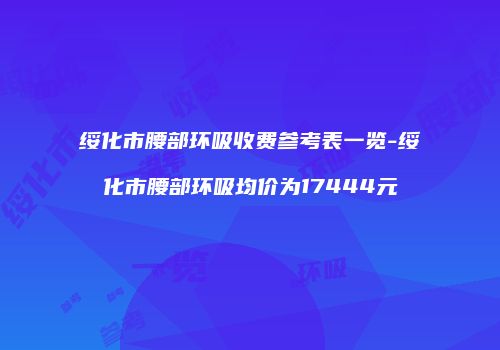 绥化市腰部环吸收费参考表一览-绥化市腰部环吸均价为17444元