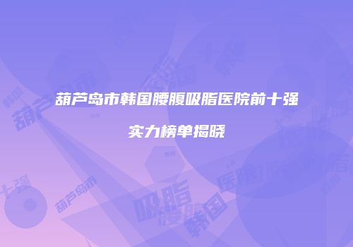 葫芦岛市韩国腰腹吸脂医院前十强实力榜单揭晓