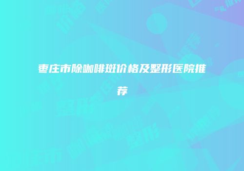 枣庄市除咖啡斑价格及整形医院推荐
