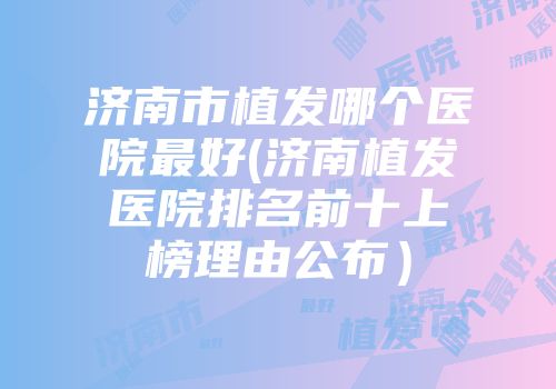 济南市植发哪个医院最好(济南植发医院排名前十上榜理由公布）