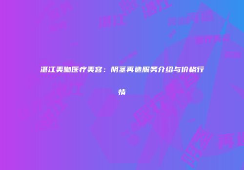 湛江美咖医疗美容：阴茎再造服务介绍与价格行情