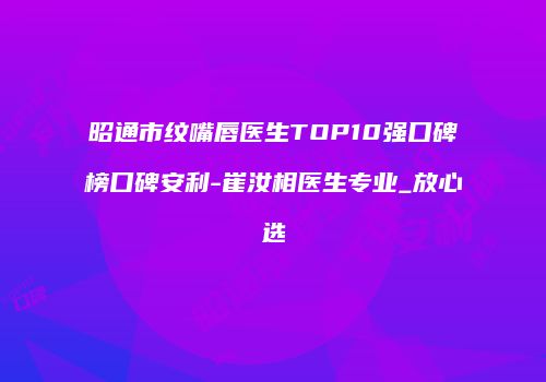 昭通市纹嘴唇医生TOP10强口碑榜口碑安利-崔汝相医生专业_放心选