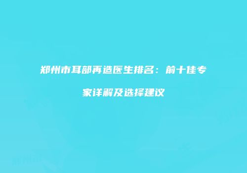 郑州市耳部再造医生排名：前十佳专家详解及选择建议