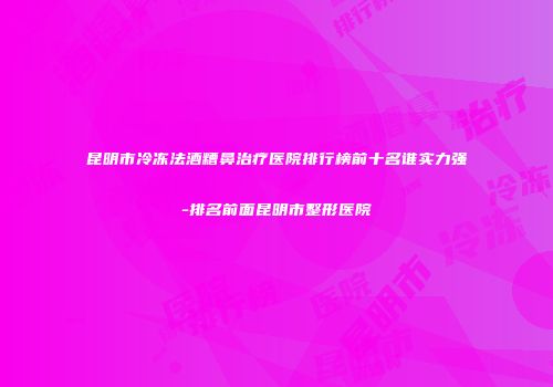昆明市冷冻法酒糟鼻治疗医院排行榜前十名谁实力强-排名前面昆明市整形医院