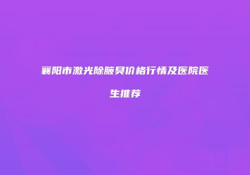 襄阳市激光除腋臭价格行情及医院医生推荐