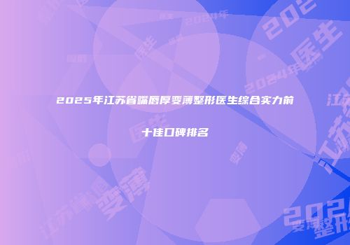 2025年江苏省嘴唇厚变薄整形医生综合实力前十佳口碑排名
