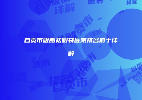 自贡市吸脂祛眼袋医院排名前十详解