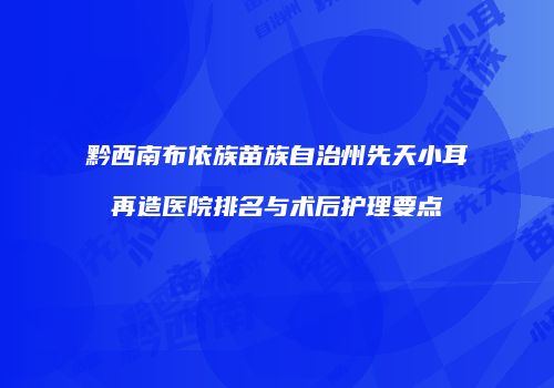 黔西南布依族苗族自治州先天小耳再造医院排名与术后护理要点