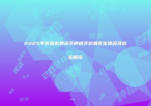 2025年百色市烤瓷牙种植牙修复医生排名及价位解读
