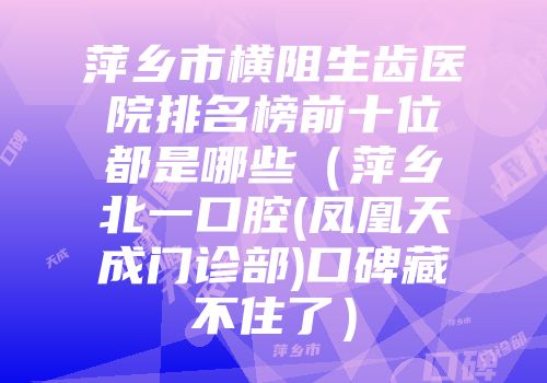 萍乡市横阻生齿医院排名榜前十位都是哪些（萍乡北一口腔(凤凰天成门诊部)口碑藏不住了）