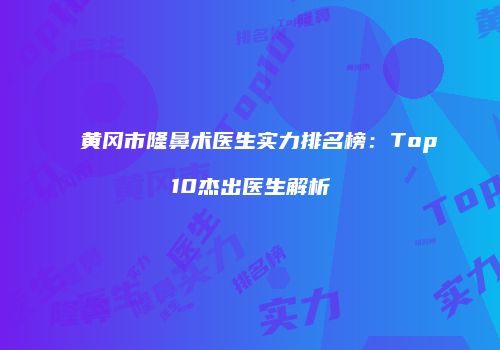 黄冈市隆鼻术医生实力排名榜：Top10杰出医生解析